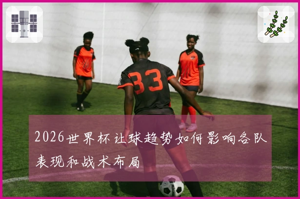 2026世界杯让球趋势如何影响各队表现和战术布局