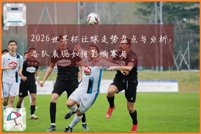 2026世界杯让球走势盘点与分析，各队表现如何影响赛局
